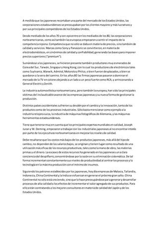 A medidaque losjaponesesrecortabanunaparte del mercadode losEstadosUnidos,las
corporacionesestadounidensesse preocupabanporlosclientesmayoresymáslucrativosy
por susprincipalescompetidoresde losEstadosUnidos.
Desde mediadode losaños70 ycon epicentroenlosmediadosde los80, lascorporaciones
norteamericanas,comoasítambiénlaseuropeasempezaronasentirel impactode la
competencianipona.Competenciaque nosólose dabaenmateriade precios,sinotambiénde
calidady servicios.Marcascomo Sonyy Panasonicse convirtieron,enmateriade
electrodomésticos,ensinónimosde calidadyconfiabilidad,generandolasbasesparaimponer
preciossuperiores(“premium”).
Sumándose alosjaponeses,se hicieronpresente tambiénproductoresmuyesmeradosde
Coreadel Sur, Taiwán,SingapuryHong Kong;con locual losproductoresde electrónicostales
como Suylvania,Warwik,Admiral,MotorolayPhilco,obienfuerondesplazados,obiense
quedarona lavera del camino.Enlos años80 las firmasjaponesaspasaronadominarel
mercadode la TV encoloresdejandoaun ladoa un pesofuerte comoRCA,y arrinconandoa
General ElectricyZenith.
La industriaautomovilísticanorteamericana,perotambiénlaeuropea,hansidolasprincipales
víctimasdel inclaudicableavance de lasempresasjaponesasysunuevaformade gestionarla
producción.
Distintospaísesoccidentalessufrieronsudesdénporel cambioyla innovación,tantode los
productoscomo de losprocesosindustriales.Sólobastamencionarcomoejemploala
industriarelojerasuiza,laindustriade máquinasfotográficasde Alemania,ylasmáquinas
herramientasestadounidenses.
Tiene que tenerse muyencuentaque losprincipalesexpertosmundialesencalidad,Joseph
Juran y W. Deming,empezaronatrabajarcon los industrialesjaponesesal noencontrarinterés
por parte de losejecutivosnorteamericanosenmejorarlosnivelesde calidad.
Debe resaltarse que loscostosmásbajosde los productosjaponeses,másalládel tipode
cambio,no dependende lossalariosbajos,se originanytienenlugarcomoresultadode una
utilizaciónmáseficazde losrecursosproductivos,talescomolamanode obra, lasmaterias
primasy el dinero.Laescasezde estosrecursosha generadoenlosjaponesesunaclara
concienciadel despilfarro,concentrándose porlarazónen sueliminaciónsistemática.De tal
formaincrementanconstantementesusnivelesde productividadal centrarlosprocesosyla
tecnologíaenla máximaproducciónconel mínimode insumos.
Siguiendolospatronesestablecidosporlosjaponeses,hoydíaempresasde Malasia,Tailandia,
Indonesia,ChinaContinental ylaIndiase esfuerzanengenerarel próximogransalto.China
Continental nosóloestácreciendo,sinoque lohace preocupándoseparagenerarydesarrollar
procesosde alta calidada losefectosde incrementarel valoragregadode susproductos.Para
elloestáncontratandoa losmejoresconsultoresenmateriade calidaddel Japónyde los
EstadosUnidos.
 