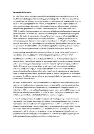 La reacción de Occidente
En 1981 Xerox conjuntamenteconsusubsidiariajaponesaFuji Xerox pusieronenmarchala
hoyfamosametodologíadel benchmarking,programade puntosde referenciacompetitivos,
al cual define comoel procesocontinuode mediciónde susproductos,serviciosyprácticas,en
relaciónconsus competidoresmásdifíciles,comoasítambiénconlas empresaslíderesen
determinadosprocesos.Xeroxobservaloque estánhaciendoyobteniendosusprincipales
competidores,proyectandode tal formasusobjetivosacubrir.De tal forma entre 1980 y
1986, Xerox hizogigantescosavancesenmateriade calidad,costosyplazosde entregade sus
productos.La tasa de rechazo enla líneade partesentregadasporel proveedorse redujode
10.000 a 450 partesdefectuosaspormillón,y fijóunnuevopuntode referenciade 125. Los
defectosde calidadporcada 100 máquinasbajaronde 91 a 12, y se fijóunnuevopuntode
referenciade cuatro.El costo de materiasprimasse redujoenun50% y la compañía fijóla
metade reducirotro50% como nuevopuntode referencia.Redujotambiénlastasasde costos
de operacionesdel 380%al 189%; el tiempode entregade fabricaciónbajóde nueve acinco
meses;yel inventariose redujode 99a33 días, fijándosecomometalosnueve días.
Harley-Davidsonrespondióde formamuyparecidaala de Xerox,locual implicócomoenel
caso de ésta compañía,adoptar lossistemasde gestiónjaponesesdel “JustinTime”.
Ford Motor, General Motor,Hewlett-Packard,3M,Black and Decker,JohnDeere,Johnson
Control,Omarky Motorolason algunasde las másdestacadasempresasnorteamericanasque
ante la competenciaglobal optaronporhacerle frente conlatriple ofensivade JustinTime +
TQM + ITP(involucramientototal del personal).Esestatriple ofensivaloque hadado en
llamarse laProducciónMagra, lacual estácentrada enla eliminaciónsistemáticade los
desperdiciosydespilfarros.Lograrelloimplicóalosefectosde tratarde acortar las distancias
con suscompetidoresextranjeros,sobretodojaponeses,aplicarlareingenieríaenlosprocesos
de negocios.De tal forma lograroneliminarlasimproductividadesenlosprocesosproductivos,
comercialesyadministrativos.
En el caso de Motorola,en1981 su Comité de Políticasse propusocomoobjetivomejorar10
veces susnivelesde calidadentodaslasseccionesde lacompañía,enunlapsode cinco años,
e incluyóhastadepartamentoscuyosnivelesde calidadexistenteseranyalosmejoresde la
industria.En1986, laempresahabía logradoy aúnsuperasus metas.Para 1992 se pusocomo
objetivolograrunnivel de calidaddel 99.9997% de partes sindefectos,osea3,4 defectospor
millónde oportunidades.Estohadado enllamarse SistemaSeisSigma.
A finesde los70 y comienzode los80 empiezaaconstruirse loque luegodaríaenllamarse la
Teoría de las Limitaciones,puntode partidaparalossistemasde producciónsincronizada.La
Teoría de las Limitacionesfue presentadaporprimeravezen1984 en La meta,escritopor
EliyahuGoldratty Jeff Cox.Este libropocousual expusounateoríade gestiónbajoel estilode
una novelasobre undirectorde fábrica.La fábricaen cuestiónse encuentraengraves
problemasya raíz de ellocorre el riesgode sercerrada por la altadirecciónde laempresa,
perofinalmentelamismapuede sersalvadaechandoportierralasrespetadasyconsagradas
prácticas de gestiónque estabancreandotremendosproblemas.
 