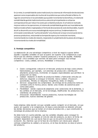 En La meta,la contabilidadde costestradicionalylossistemasde informaciónde desviaciones
aparecencomoresponsablesde muchosde losproblemasque estásufriendolafábrica.En
lugarde concentrarse enlasactividadesque puedenincrementarlosbeneficios,el sistemade
contabilidadde gestióntradicionalcentrasuatenciónprincipalmente enesfuerzos
contraproducentesporreducirloscostesporunidadde producto.Si se hubieranrealizado
mejorasrealesenlasoperaciones,el sistemade contabilidadde gestióncasi invariablemente
habría enviadoseñalesinapropiadasenformade desviacionesde coste desfavorables.A partir
de allí se desarrollaunanuevametodologíade mejoracontinua,fundamentadaenla
eliminaciónsistemáticade “cuellosde botella”alosefectosde lamejorsincronizaciónde los
procesosproductivos,reduciendolostiemposde esperaylosnivelesde inventario,
incrementandolosnivelesde rotación,mejorandoel cumplimientode losplazosde entrega,e
incrementandolosnivelesde rentabilidad.
2. Ventaja competitiva
La elaboración de una estrategia competitiva a nivel de negocio supone definir
aquella o aquellas variables en que se quiere ser superior a la competencia y que
hacen que los clientes compren nuestros productos y no los de aquélla. Podemos
enumerar cinco variables que servirán de base para conseguir esa ventaja
competitiva: coste, calidad, servicio, flexibilidad e innovación.
 Coste: consiguiendo colocar en el mercado productos de bajo coste unitario
fabricándolos, por ejemplo, con sistemas de producción y distribución
altamente productivos, invirtiendo en equipos especializados que permitan la
producción en masa.
 Calidad: mediante el diseño de productos fiables y fabricando artículos sin
defectos. Llegando a conseguir el binomio marca-calidad. (Toyota en
automóviles, Minolta en máquinas fotográficas, Seiko en relojes).
 Servicio: asegurando los compromisos de entrega de los productos tanto en
cantidad como en fecha y precio. Dando unos niveles de asistencia post -
venta adecuados.
 Flexibilidad: siendo capaces de adaptarse a las variaciones de la demanda, a
los cambios en el mercado, en la tecnología, modificando los productos o los
volúmenes de producción.
 Innovación: desarrollando nuevos productos, nuevas tecnologías de
producción, nuevos sistemas de gestión.
Cada empresa debe decidir con que variable quiere competir en el mercado, en que
quiere ser superior a la competencia. En base a esta decisión se deberán articular
las demás decisiones que se tomen en el área de producción, y que constituirán la
estrategia de producción de la empresa.
Se debe tener en cuenta además, que las variables elegidas para conseguir la
ventaja competitiva van ligadas al ciclo de vida del producto, es decir, la forma de
competir dependerá de cual sea la fase en que se encuentre el producto en su
evolución. Así, mientras que en la fase de crecimiento son claves para adquirir
ventaja competitiva la calidad y el servicio, en la fase de declive es clave el precio
del producto.
 