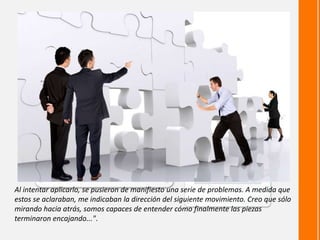 Al intentar aplicarlo, se pusieron de manifiesto una serie de problemas. A medida que
estos se aclaraban, me indicaban la dirección del siguiente movimiento. Creo que sólo
mirando hacia atrás, somos capaces de entender cómo finalmente las piezas
terminaron encajando...".
 