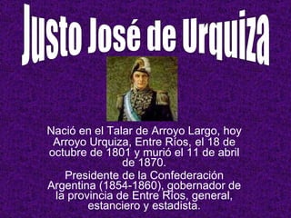 Nació en el Talar de Arroyo Largo, hoy Arroyo Urquiza, Entre Ríos,   el 18 de octubre de 1801 y murió el 11 de abril de 1870. Presidente de la Confederación Argentina (1854-1860), gobernador de la provincia de Entre Ríos, general, estanciero y estadista. Justo José de Urquiza 