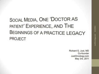Social Media, One ‘Doctor as patient’ Experience, and The Beginnings of a practice legacy project Richard G. Just, MD Co-founder JustOncology.com May 3rd, 2011 5/2/2011 JustOncology.com 