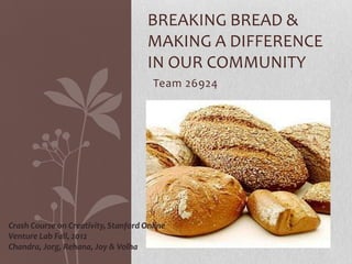 BREAKING BREAD &
                                      MAKING A DIFFERENCE
                                      IN OUR COMMUNITY
                                       Team 26924




Crash Course on Creativity, Stanford Online
Venture Lab Fall, 2012
Chandra, Jorg, Rehana, Joy & Volha
 