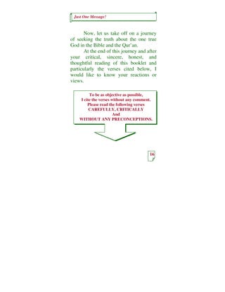 Just One Message!
16
To be as objective as possible,
I cite the verses without any comment.
Please read the following verses
CAREFULLY, CRITICALLY
And
WITHOUT ANY PRECONCEPTIONS.
Now, let us take off on a journey
of seeking the truth about the one true
God in the Bible and the Qur’an.
At the end of this journey and after
your critical, sincere, honest, and
thoughtful reading of this booklet and
particularly the verses cited below, I
would like to know your reactions or
views.
 