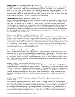 Brave ​(​Awkward​, #2)​ ​by Svetlana Chmakova (Yen Press, 2017)
In his daydreams, Jensen is the biggest hero that ever was, saving the world and his friends on a daily basis. But
his middle school reality is VERY different--math is hard, getting along with friends is hard...Even finding a
partner for the class project is a huge problem when you always get picked last. And the pressure's on even more
once the school newspaper's dynamic duo, Jenny and Akilah, draw Jensen into the whirlwind of school news,
social-experiment projects, and behind-the-scenes club drama. Jensen has always played the middle school game
one level at a time, but suddenly, someone's cranked up the difficulty setting.
Catching a Storyfish​ by Janice Harrington (Wordsong, 2016)
Keet knows the only good thing about moving away from her Alabama home is that she'll live near her beloved
grandfather. When Keet starts school, it's even worse than she expected, as the kids tease her about her southern
accent. Now Keet, who can "talk the whiskers off a catfish," doesn't want to open her mouth. Slowly, though,
while fishing with her grandfather, she learns the art of listening. Gradually, she makes her first new friend. But
just as she's beginning to settle in, her grandfather has a stroke, and even though he's still nearby, he suddenly
feels ever-so-far-away. Keet is determined to reel him back to her by telling him stories; in the process she finds
her voice and her grandfather again. This lyrical and deeply emotional novel-in-verse celebrates the power of
story and of finding one's individual voice.
Flying Lessons & Other Stories​ edited by Ellen Oh (Crown, 2017)
Whether it is basketball dreams, family fiascos, first crushes, or new neighborhoods, this bold anthology--written
by the best children's authors--celebrates the uniqueness and universality in all of us. In a partnership with We
Need Diverse Books, industry giants Kwame Alexander, Soman Chainani, Matt de la Peña, Tim Federle, Grace
Lin, Meg Medina, Walter Dean Myers, Tim Tingle, and Jacqueline Woodson join newcomer Kelly J. Baptist in a
story collection that is as humorous as it is heartfelt. This impressive group of authors has earned among them
every major award in children's publishing and popularity as New York Times bestsellers. From these
distinguished authors come ten distinct and vibrant stories.
Garvey’s Choice​ by Nikki Grimes (Wordsong, 2016)
Garvey's father has always wanted Garvey to be athletic, but Garvey is interested in astronomy, science fiction,
reading--anything but sports. Feeling like a failure, he comforts himself with food. Garvey is kind, funny, smart, a
loyal friend, and he is also overweight, teased by bullies, and lonely. When his only friend encourages him to join
the school chorus, Garvey's life changes. The chorus finds a new soloist in Garvey, and through chorus, Garvey
finds a way to accept himself, and a way to finally reach his distant father--by speaking the language of music
instead of the language of sports.
Last Day on Mars​ by Kevin Emerson (Walden Pond Press, 2017)
It is Earth year 2213--but, of course, there is no Earth anymore. Not since it was burned to a cinder by the sun,
which has mysteriously begun the process of going supernova. The human race has fled to Mars, but this was only
a temporary solution while we have prepared for a second trip: a one-hundred-fifty-year journey to a distant star,
our best guess at where we might find a new home. Liam Saunders-Chang is one of the last humans left on Mars.
The son of two scientists who have been racing against time to create technology vital to humanity's survival,
Liam, along with his friend Phoebe, will be on the last starliner to depart before Mars, like Earth before it, is
destroyed.
Level the Playing Field: The Past, Present, and Future of Women’s Pro Sports​ by Kristina Rutherford
(OwlKids, 2016)
The experience of being a professional athlete is very different for men and women. While men's pro sports
command throngs of fans, media attention, and money, many of the world's top professional female athletes aren't
valued or recognized equally for their talent--even though female athletes prove time and time again that they
have all the skill, drama, and rivalries of their male counterparts. Level the Playing Field examines the root of
these issues by taking readers through the history of women's pro sports, exploring how far we have come in a
relatively short time and exposing what ground is left to gain. The book provides first-person insight through
^^Annotations taken from publisher information or Follett Titlewave
 