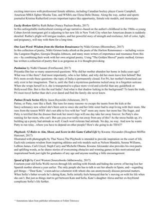 exciting interviews with professional female athletes, including Canadian hockey player Cassie Campbell,
American MMA fighter Miesha Tate, and WNBA star Elena Delle Donne. Along the way, author and sports
journalist Kristina Rutherford covers important topics like opportunity, female role models, and stereotypes​.
Lucky Broken Girl​ by Ruth Behar (Nancy Paulsen Books, 2017)
In this unforgettable multicultural coming-of-age narrative--based on the author's childhood in the 1960s--a young
Cuban-Jewish immigrant girl is adjusting to her new life in New York City when her American dream is suddenly
derailed. Ruthie's plight will intrigue readers, and her powerful story of strength and resilience, full of color, light,
and poignancy, will stay with them for a long time.
One Last Word: Wisdom from the Harlem Renaissance​ by Nikki Grimes (Bloomsbury, 2017)
In this collection of poetry, Nikki Grimes looks afresh at the poets of the Harlem Renaissance -- including voices
like Langston Hughes, Georgia Douglas Johnson, and many more writers of importance and resonance from this
era -- by combining their work with her own original poetry. Using "The Golden Shovel" poetic method, Grimes
has written a collection of poetry that is as gorgeous as it is thought-provoking​.
Pashmina​ by Nidhi Chanani (FirstSecond, 2017)
Priyanka Das has so many unanswered questions: Why did her mother abandon her home in India years ago?
What was it like there? And most importantly, who is her father, and why did her mom leave him behind? But
Pri's mom avoids these questions--the topic of India is permanently closed. For Pri, her mother's homeland can
only exist in her imagination. That is, until she find a mysterious pashmina tucked away in a forgotten suitcase.
When she wraps herself in it, she is transported to a place more vivid and colorful than any guidebook or
Bollywood film. But is this the real India? And what is that shadow lurking in the background? To learn the truth,
Pri must travel farther than she's ever dared and find the family she never knew.
Patina​ ​(Track Series #2)​ by Jason Reynolds (Atheneum, 2017)
Patina, or Patty, runs like a flash. She runs for many reasons--to escape the taunts from the kids at the
fancy-schmancy new school she's been sent to since she and her little sister had to stop living with their mom. She
runs from the reason WHY she's not able to live with her "real" mom any more: her mom has The Sugar, and
Patty is terrified that the disease that took her mom's legs will one day take her away forever. So Patty's also
running for her mom, who can't. But can you ever really run away from any of this? As the stress builds up, it's
building up a pretty bad attitude as well. Coach won't tolerate bad attitude. No day, no way. And now he wants
Patty to run relay...where you have to depend on other people? How's she going to do THAT?
Playbook: 52 Rules to Aim, Shoot, and Score in this Game Called Life​ by Kwame Alexander (Houghton Mifflin
Harcourt, 2017)
Illustrated with photographs by Thai Neave,The Playbook is intended to provide inspiration on the court of life.
Each rule contains wisdom from inspiring athletes and role models such as Nelson Mandela, Serena Williams,
LeBron James, Carli Lloyd, Steph Curry and Michelle Obama. Kwame Alexander also provides his own poetic
and uplifting words, as he shares stories of overcoming obstacles and winning games in this motivational and
inspirational book just right for graduates of any age and anyone needing a little encouragement.
Speed of Life​ by Carol Weston (Sourcebooks Jabberwocky, 2017)
Fourteen-year-old Sofia Wolfe moves through life smiling with friends and hiding the sorrow of having lost her
Spanish mother almost a year earlier. The only people she has to talk to are her abuelo in Spain, and—regarding
girl things—“Dear Kate,” a teen-advice columnist with whom she can anonymously discuss personal matters.
When Sofia’s father reveals he’s dating Kate, Sofia initially feels betrayed that he’s moving on with his life when
she can’t. But just as things start to gel between Kate and Sofia, Kate’s daughter Alexa and her ex-boyfriend
complicate Sofia’s life further.
^^Annotations taken from publisher information or Follett Titlewave
 