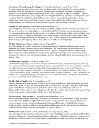 Stormy Seas: Stories of Young Boat Refugees​ by Mary Beth Leatherdale (Annick Press, 2017)
A treacherous voyage across the open seas is the last hope for safety and freedom for five young people from
around the world. The phenomenon of desperate refugees risking their lives to reach safety is not new. For
hundreds of years, people have left behind family, friends, and all they know in hope of a better life. This book
presents five true stories about young people who lived through the harrowing experience of setting sail in search
of asylum. Aimed at middle grade students, Stormy Seas combines a contemporary collage-based design,
sidebars, fact boxes, timeline and further reading to produce a book that is ideal for both reading and research.
Readers will gain new insights into a situation that has constantly been making the headlines.
Strong Is the New Pretty​ by Kate Parker (Workman Publishing, 2017)
Girls being fearless. Girls being silly. Girls being wild, stubborn, and proud. Girls whose faces are smeared with
dirt and lit up with joy. So simple and yet so powerful, Strong Is the New Pretty celebrates, through more than
175 memorable photographs, the strength and spirit of girls being 100% themselves. Real beauty isn't about being
a certain size, acting a certain way, wearing the right clothes, or having your hair done (or even brushed). Real
beauty is about being your authentic self and owning it. Kate T. Parker is a professional photographer who finds
the real beauty in girls, capturing it for all the world to see in candid and arresting images.
The Epic Fail of Arturo Zamora​ by Pablo Cartaya (Viking, 2017)
Save the restaurant. For Arturo, summertime in Miami means playing basketball until dark, sipping mango
smoothies, and keeping cool under banyan trees. And maybe a few shifts as junior lunchtime dishwasher at
Abuela's restaurant. Maybe. But this summer also includes Carmen, a cute poetry enthusiast who moves into
Arturo's apartment complex and turns his stomach into a deep fryer. He almost doesn't notice the smarmy land
developer who rolls into town and threatens to change it. Arturo refuses to let his family and community go down
without a fight.
The Ethan I Was Before​ by Ali Standish (Harper, 2017)
Ethan had been many things. He was always ready for adventure and always willing to accept a dare, especially
from his best friend, Kacey. But that was before. Before the accident that took Kacey from him. Before his family
moved from Boston to the small town of Palm Knot, Georgia. Palm Knot may be tiny, but it's the home of
possibility and second chances. It's also home to Coralee, a girl with a big personality and even bigger stories.
Coralee may be just the friend Ethan needs, except Ethan isn't the only one with secrets. Coralee's are catching up
with her, and what she's hiding might be putting both their lives at risk. The Ethan I Was Before is a story of love
and loss, wonder and adventure, and ultimately of hope.
The First Rule of Punk​ by Celia C. Perez (Viking, 2017)
There are no shortcuts to surviving your first day at a new school--you can't fix it with duct tape like you would
your Chuck Taylors. On Day One, twelve-year-old Malu; (Maria Luisa, if you want to annoy her) inadvertently
upsets Posada Middle School's queen bee, violates the school's dress code with her punk rock look, and
disappoints her college-professor mom in the process. Her dad, who now lives a thousand miles away, says things
will get better as long as she remembers the first rule of punk: be yourself.
The Girl with the Ghost Machine​ by Lauren DeStefano (Bloomsbury, 2017)
When Emmaline Beaumont's father started building the ghost machine, she didn't expect it to bring her mother
back from the dead. But by locking himself in the basement to toil away at his hopes, Monsieur Beaumont has
become obsessed with the contraption and neglected the living, and Emmaline is tired of feeling forgotten.
Nothing good has come from building the ghost machine, and Emmaline decides that the only way to bring her
father back will be to make the ghost machine work...or destroy it forever.
The Inquisitor’s Tale​ by Adam Gidwitz (Dutton Books for Young Readers, 2016)
On a dark night, travelers from across France cross paths at an inn and begin to tell stories of three children. Their
adventures take them on a chase through France: they are taken captive by knights, sit alongside a king, and save
the land from a farting dragon. On the run to escape prejudice and persecution and save precious and holy texts
^^Annotations taken from publisher information or Follett Titlewave
 