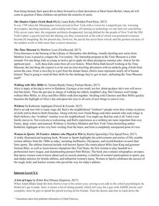 from being burned, their quest drives them forward to a final showdown at Mont Saint-Michel, where all will
come to question if these children can perform the miracles of saints.
The Shadow Cipher ​(York Book #1)​ by Laura Ruby (Walden Pond Press, 2017)
It was 1798 when the Morningstarr twins arrived in New York with a vision for a magnificent city: towering
skyscrapers, dazzling machines, and winding train lines, all running on technology no one had ever seen before.
Fifty-seven years later, the enigmatic architects disappeared, leaving behind for the people of New York the Old
York Cipher--a puzzle laid into the shining city they constructed, at the end of which was promised a treasure
beyond all imagining. By the present day, however, the puzzle has never been solved, and the greatest mystery of
the modern world is little more than a tourist attraction.
The Time Museum ​by Matthew Loux (FirstSecond, 2017)
From dinosaurs to the burning of the Library of Alexandra--this thrilling, visually dazzling new series from
Matthew Loux is posed to conquer the 21st century. The internship program at the Time Museum is a little
unusual. For one thing, kids as young as twelve get to apply for these prestigious summer jobs. And as for the
applicant pool . . . well, these kids come from all over history. When Delia finds herself working at the Time
Museum, the last thing she expects is to be sent on time-traveling adventures with an unlikely gang of kids from
across the eons. From a cave-boy to a girl from the distant future, Delia's team represents nearly all of human
history! They're going to need all their skills for the challenge they've got in store...defending the Time Museum
itself!
Walking with Miss Millie​ by Tamara Bundy (Nancy Paulsen Books, 2017)
Alice is angry at having to move to Rainbow, Georgia--a too small, too hot, dried-up place she's sure will never
feel like home. Then she gets put in charge of walking her elderly neighbor's dog. But Clarence won't budge
without Miss Millie, so Alice and Miss Millie walk him together. Strolling with Clarence and Miss Millie quickly
becomes the highlight of Alice's day and opens her eyes to all sorts of new things to marvel over.
Wishtree​ by Katherine Applegate (Feiwel & Friends, 2017)
Red is an oak tree who is many rings old. Red is the neighborhood "wishtree"--people write their wishes on pieces
of cloth and tie them to Red's branches. Along with her crow friend Bongo and other animals who seek refuge in
Red's hollows, this "wishtree" watches over the neighborhood. You might say Red has seen it all. Until a new
family moves in. Not everyone is welcoming, and Red's experiences as a wishtree are more important than ever.
Funny, deep, warm, and nuanced, Wishtree is Newbery Medalist and New York Times-bestselling author
Katherine Applegate at her very best--writing from the heart, and from a completely unexpected point of view.
Women in Sports: 50 Fearless Athletes who Played to Win​ by Rachel Ignotofsky (Ten Speed Press, 2017)
A richly illustrated and inspiring book, Women in Sports highlights the achievements and stories of fifty notable
women athletes from the 1800s to today, including trailblazers, Olympians, and record-breakers in more than
forty sports. The athletes featured include well-known figures like tennis player Billie Jean King and gymnast
Simone Biles, as well as lesser-known champions like Toni Stone, the first woman to play baseball in a
professional men's league, and skateboarding pioneer Patti McGee. The book also contains infographics on topics
that sporty women want to know about such as muscle anatomy, a timeline of women's participation in sports, pay
and media statistics for female athletes, and influential women's teams. Women in Sports celebrates the success of
the tough, bold, and fearless women who paved the way for today's athletes.
Interest Level YA
A List of Cages ​by Robin Roe (Disney-Hyperion, 2017)
When Adam Blake lands the best elective ever in his senior year, serving as an aide to the school psychologist, he
thinks he's got it made. Sure, it means a lot of sitting around, which isn't easy for a guy with ADHD, but he can't
complain, since he gets to spend the period texting all his friends. Then the doctor asks him to track down the
^^Annotations taken from publisher information or Follett Titlewave
 