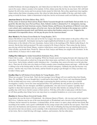 troubled freshman who keeps dodging her, and Adam discovers that the boy is Julian--the foster brother he hasn't
seen in five years. Adam is ecstatic to be reunited. At first, Julian seems like the boy he once knew. He's still kind
hearted. He still writes stories and loves picture books meant for little kids. But as they spend more time together,
Adam realizes that Julian is keeping secrets, like where he hides during the middle of the day, and what's really
going on inside his house. Adam is determined to help him, but his involvement could cost both boys their lives.
American Street ​by Ibi Zoboi (Balzer+Bray, 2017)
On the corner of American Street and Joy Road, Fabiola Toussaint thought she would finally find une belle vie--a
good life. But after they leave Port-au-Prince, Haiti, Fabiola's mother is detained by U.S. immigration, leaving
Fabiola to navigate her loud American cousins, Chantal, Donna, and Princess; the grittiness of Detroit's west side;
a new school; and a surprising romance, all on her own. Just as she finds her footing in this strange new world, a
dangerous proposition presents itself, and Fabiola soon realizes that freedom comes at a cost. Trapped at the
crossroads of an impossible choice, will she pay the price for the American dream?
Dear Martin ​by Nic Stone (Crown Books for Young Readers, 2017)
Justyce McAllister is top of his class and set for the Ivy League--but none of that matters to the police officer who
just put him in handcuffs. And despite leaving his rough neighborhood behind, he can't escape the scorn of his
former peers or the ridicule of his new classmates. Justyce looks to the teachings of Dr. Martin Luther King Jr. for
answers. But do they hold up anymore? He starts a journal to Dr. King to find out. Then comes the day Justyce
goes driving with his best friend, Manny, windows rolled down, music turned up--way up, sparking the fury of a
white off-duty cop beside them. Words fly. Shots are fired. Justyce and Manny are caught in the crosshairs. In the
media fallout, it's Justyce who is under attack.
Falling Over Sideways​ by Jordan Sonnenblick (Scholastic Press, 2016)
Claire's life is a joke . . . but she's not laughing. While her friends seem to be leaping forward, she's dancing in the
same place. The mean girls at school are living up to their mean name, and there's a boy, Ryder, who's just as bad,
if not worse. And at home, nobody's really listening to her - if anything, they seem to be more in on the joke than
she is. Then into all of this (not-very-funny-to-Claire) comedy comes something intense and tragic - while her dad
is talking to her at the kitchen table, he falls over with a medical emergency. Suddenly the joke has become very
serious - and the only way Claire, her family, and her friends are going to get through it is if they can find a way
to make it funny again.
Goodbye Days ​by Jeff Zentner (Crown Books for Young Readers, 2017)
Where are you guys? Text me back. That's the last message Carver Briggs will ever send his three best friends,
Mars, Eli, and Blake. He never thought that it would lead to their death. Now Carver can't stop blaming himself
for the accident and even worse, a powerful judge is pressuring the district attorney to open up a criminal
investigation. Luckily, Carver has some unexpected allies: Eli's girlfriend, the only person to stand by him at
school; Dr. Mendez, his new therapist; and Blake's grandmother, who asks Carver to spend a "goodbye day"
together to share their memories and say a proper farewell. Soon the other families are asking for their own
goodbye day with Carver--but he's unsure of their motives. Will they all be able to make peace with their losses,
or will these goodbye days bring Carver one step closer to a complete breakdown or--even worse--prison?
Heartless​ ​by Marissa Meyer (Feiwel & Friends, 2016)
Long before she was the terror of Wonderland—the infamous Queen of Hearts—she was just a girl who wanted to
fall in love. Catherine may be one of the most desired girls in Wonderland, and a favorite of the unmarried King
of Hearts, but her interests lie elsewhere. A talented baker, all she wants is to open a shop with her best friend. But
according to her mother, such a goal is unthinkable for the young woman who could be the next queen. Then Cath
meets Jest, the handsome and mysterious court joker. At the risk of offending the king and infuriating her parents,
she and Jest enter into an intense, secret courtship. Cath is determined to define her own destiny and fall in love
on her terms. But in a land thriving with magic, madness, and monsters, fate has other plans.
^^Annotations taken from publisher information or Follett Titlewave
 