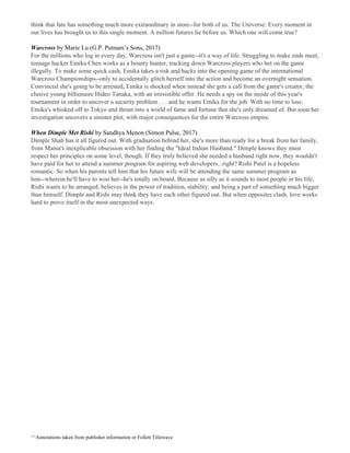 think that fate has something much more extraordinary in store--for both of us. The Universe: Every moment in
our lives has brought us to this single moment. A million futures lie before us. Which one will come true?
Warcross ​by Marie Lu (G.P. Putnam’s Sons, 2017)
For the millions who log in every day, Warcross isn't just a game--it's a way of life. Struggling to make ends meet,
teenage hacker Emika Chen works as a bounty hunter, tracking down Warcross players who bet on the game
illegally. To make some quick cash, Emika takes a risk and hacks into the opening game of the international
Warcross Championships--only to accidentally glitch herself into the action and become an overnight sensation.
Convinced she's going to be arrested, Emika is shocked when instead she gets a call from the game's creator, the
elusive young billionaire Hideo Tanaka, with an irresistible offer. He needs a spy on the inside of this year's
tournament in order to uncover a security problem . . . and he wants Emika for the job. With no time to lose,
Emika's whisked off to Tokyo and thrust into a world of fame and fortune that she's only dreamed of. But soon her
investigation uncovers a sinister plot, with major consequences for the entire Warcross empire.
When Dimple Met Rishi ​by Sandhya Menon (Simon Pulse, 2017)
Dimple Shah has it all figured out. With graduation behind her, she's more than ready for a break from her family,
from Mama's inexplicable obsession with her finding the "Ideal Indian Husband." Dimple knows they must
respect her principles on some level, though. If they truly believed she needed a husband right now, they wouldn't
have paid for her to attend a summer program for aspiring web developers...right? Rishi Patel is a hopeless
romantic. So when his parents tell him that his future wife will be attending the same summer program as
him--wherein he'll have to woo her--he's totally on board. Because as silly as it sounds to most people in his life,
Rishi wants to be arranged, believes in the power of tradition, stability, and being a part of something much bigger
than himself. Dimple and Rishi may think they have each other figured out. But when opposites clash, love works
hard to prove itself in the most unexpected ways.
^^Annotations taken from publisher information or Follett Titlewave
 