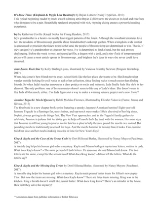 It’s Shoe Time!​ ​(Elephant & Piggie Like Reading!) ​by Bryan Collier (Disney-Hyperion, 2017)
This lyrical beginning-reader by multi award-winning artist Bryan Collier turns the closet on its heel and redefines
what it means to be a pair. Beautifully rendered art paired with rich, rhyming dialog creates a powerful reading
experience.
Ivy​ by Katherine Coville (Knopf Books for Young Readers, 2017)
Ivy's grandmother is a healer--to mostly four-legged patients of the forest. Although the woodland creatures love
her, the residents of Broomsweep grumble about Grandmother's unkempt garden. When a kingdom-wide contest
is announced to proclaim the tidiest town in the land, the people of Broomsweep are determined to win. That is, if
they can get Ivy's grandmother to clean up her ways. Ivy is determined to lend a hand, but the task proves
challenging. Before the week is over, an injured griffin, a dragon with a cold, and a tiny flock of temperamental
pixies will cause a most untidy uproar in Broomsweep...and brighten Ivy's days in ways she never could have
dreamed.
Jada Jones: Rock Star​ by Kelly Starling Lyons, illustrated by Vanessa Brantley Newton (Penguin Workshop,
2017)
When Jada Jones's best friend moves away, school feels like the last place she wants to be. She'd much rather
wander outside looking for cool rocks to add to her collection, since finding rocks is much easier than finding
friends. So when Jada's teacher announces a class project on rocks and minerals, Jada finally feels like she's in her
element. The only problem: one of her teammates doesn't seem to like any of Jada's ideas. She doesn't seem to
like Jada all that much, either. Can Jada figure out a way to make a winning science project and a new friend?
Jasmine Toguchi: Mochi Queen​ by Debbi Michiko Florence, illustrated by Elizabet Vukovic (Farrar, Straus and
Giroux, 2017)
The first book in a new chapter book series featuring a spunky Japanese-American heroine! Eight-year-old
Jasmine Toguchi is a flamingo fan, tree climber, and top-notch mess-maker! She's also tired of her big sister,
Sophie, always getting to do things first. The New Year approaches, and as the Toguchi family gathers to
celebrate, Jasmine is jealous that her sister gets to help roll mochi balls by hand with the women. Her mom says
that Jasmine is still too young to join in, so she hatches a plan to help the men pound the mochi rice instead. But
pounding mochi is traditionally reserved for boys. And the mochi hammer is heavier than it looks. Can Jasmine
build her case and her mochi-making muscles in time for New Year's Day?
King & Kayla and the Case of the Secret Code​ by Dori Hillestad Butler, illustrated by Nancy Meyers (Peachtree,
2017)
A lovable dog helps his human girl solve a mystery. Kayla and Mason both got mysterious letters, written in code.
What does Kayla know? --The same person left both letters. It's someone she and Mason both know. The two
letters are the same, except for the second word.What does King know? --Jillian left the letters. What do the
letters say?
King & Kayla and the Missing Dog Treats​ by Dori Hillestad Butler, illustrated by Nancy Meyers (Peachtree,
2017)
A loveable dog helps his human girl solve a mystery. Kayla made peanut butter treats for Jillian's new puppy
Thor. But now the treats are missing. What does Kayla know? There are three treats missing. King was in the
kitchen. King s breath doesn’t smell like peanut butter. What does King know? There’s an intruder in the house.
How will they solve the mystery?
^^Annotations taken from publisher information or Follett Titlewave
 