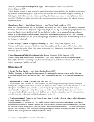 The Good for Nothing Button​ ​(Elephant & Piggie Like Reading!) ​by Charise Mericle Harper
(Disney-Hyperion, 2017)
Yellow Bird has a button. It does...nothing! It is a good for nothing button. Red Bird and Blue Bird are excited to
try the button. But when they press it, they discover that the button makes them happy. Happy is something! A
flabbergasted Yellow Bird insists the button does nothing. But it sure does seem to be making him mad. Mad is
something! The hilarious debate that follows takes readers on an emotional roller coaster that pokes at the power
of imaginative play.
The Infamous Ratsos​ by Kara LaReau, illustrated by Matt Myers (Candlewick Press, 2016)
Louie and Ralphie Ratso's dad, Big Lou, always says that there are two kinds of people: those who are tough and
those who are soft. Louie and Ralphie are tough, tough, tough, just like Big Lou, and they're going to prove it. But
every time they try to show just how tough they are, the Ratso brothers end up accidentally doing good deeds
instead. What'll Big Lou do when he finds out they've been acting like softies all over the Big City? Perfect for
emerging and reluctant readers, this clever and surprisingly warm-hearted chapter book shows that being tough all
the time can be really tough.
We Are Growing!​ ​(Elephant & Piggie Like Reading!) ​by Laurie Keller (Disney-Hyperion, 2016)
Walt and his friends are growing up fast! Everyone is the something-est. But...what about Walt? He is not the
tallest, or the curliest, or the silliest. He is not the anything-est! As a BIG surprise inches closer, Walt discovers
something special of his own!
What is Chasing Duck? ​(The Giggle Gang)​ by Jan Thomas (Houghton Mifflin Harcourt, 2017)
What is chasing Duck? Is it something wild and hairy? Does it have big teeth?Who will help protect Duck?
Featuring Jan Thomas's wonderfully wacky humor, rowdy repetitions, and hilarious characters, this book is sure
to have young readers laughing out loud!
Interest Level 3-6
5 Worlds: The Sand Warrior​ by Mark Siegel (Random House, 2017)
The Five Worlds are on the brink of extinction unless five ancient and mysterious beacons are lit. When war
erupts, three unlikely heroes will discover there's more to themselves--and more to their worlds--than meets the
eye.
A Boy Called Bat​ by Elana K. Arnold (Walden Pond Press, 2017)
A Boy Called Bat is the first book in a funny, heartfelt, and irresistible young middle grade series starring an
unforgettable young boy on the autism spectrum. For Bixby Alexander Tam (nicknamed Bat), life tends to be full
of surprises--some of them good, some not so good. Today, though, is a good-surprise day. Bat's mom, a
veterinarian, has brought home a baby skunk, which she needs to take care of until she can hand him over to a
wild-animal shelter. But the minute Bat meets the kit, he knows they belong together. And he's got one month to
show his mom that a baby skunk might just make a pretty terrific pet.
A Celebration of Beatrix Potter: Art and Letters by more than 30 of today’s favorite children’s book illustrators
(Penguin Random House, 2016)
With illustrious tales of characters like Peter Rabbit, Squirrel Nutkin, and Jemima Puddle-Duck, Beatrix Potter
established herself as one of the most cherished and influential author/illustrators of children's literature. To mark
her milestone birthday, this gorgeous collection features beautiful illustrations of Potter's characters, as interpreted
by well-known illustrators. Each illustration is accompanied by text from the artist explaining what that character
means to them, making this a true celebration of Beatrix Potter.
^^Annotations taken from publisher information or Follett Titlewave
 