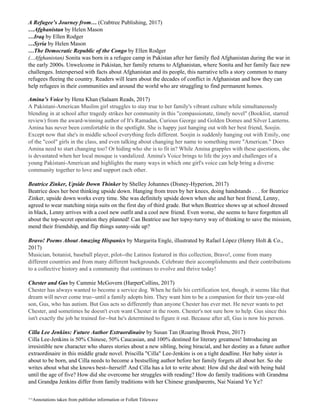 A Refugee’s Journey from… ​(Crabtree Publishing, 2017)
…Afghanistan​ ​by Helen Mason
…Iraq ​by Ellen Rodger
…Syria ​by Helen Mason
…The Democratic Republic of the Congo​ ​by Ellen Rodger
(...Afghanistan)​ Sonita was born in a refugee camp in Pakistan after her family fled Afghanistan during the war in
the early 2000s. Unwelcome in Pakistan, her family returns to Afghanistan, where Sonita and her family face new
challenges. Interspersed with facts about Afghanistan and its people, this narrative tells a story common to many
refugees fleeing the country. Readers will learn about the decades of conflict in Afghanistan and how they can
help refugees in their communities and around the world who are struggling to find permanent homes.
Amina’s Voice​ by Hena Khan (Salaam Reads, 2017)
A Pakistani-American Muslim girl struggles to stay true to her family's vibrant culture while simultaneously
blending in at school after tragedy strikes her community in this "compassionate, timely novel" (Booklist, starred
review) from the award-winning author of It's Ramadan, Curious George and Golden Domes and Silver Lanterns.
Amina has never been comfortable in the spotlight. She is happy just hanging out with her best friend, Soojin.
Except now that she's in middle school everything feels different. Soojin is suddenly hanging out with Emily, one
of the "cool" girls in the class, and even talking about changing her name to something more "American." Does
Amina need to start changing too? Or hiding who she is to fit in? While Amina grapples with these questions, she
is devastated when her local mosque is vandalized. Amina's Voice brings to life the joys and challenges of a
young Pakistani-American and highlights the many ways in which one girl's voice can help bring a diverse
community together to love and support each other.
Beatrice Zinker, Upside Down Thinker​ by Shelley Johannes (Disney-Hyperion, 2017)
Beatrice does her best thinking upside down. Hanging from trees by her knees, doing handstands . . . for Beatrice
Zinker, upside down works every time. She was definitely upside down when she and her best friend, Lenny,
agreed to wear matching ninja suits on the first day of third grade. But when Beatrice shows up at school dressed
in black, Lenny arrives with a cool new outfit and a cool new friend. Even worse, she seems to have forgotten all
about the top-secret operation they planned! Can Beatrice use her topsy-turvy way of thinking to save the mission,
mend their friendship, and flip things sunny-side up?
Bravo! Poems About Amazing Hispanics​ by Margarita Engle, illustrated by Rafael López (Henry Holt & Co.,
2017)
Musician, botanist, baseball player, pilot--the Latinos featured in this collection, Bravo!, come from many
different countries and from many different backgrounds. Celebrate their accomplishments and their contributions
to a collective history and a community that continues to evolve and thrive today!
Chester and Gus​ by Cammie McGovern (HarperCollins, 2017)
Chester has always wanted to become a service dog. When he fails his certification test, though, it seems like that
dream will never come true--until a family adopts him. They want him to be a companion for their ten-year-old
son, Gus, who has autism. But Gus acts so differently than anyone Chester has ever met. He never wants to pet
Chester, and sometimes he doesn't even want Chester in the room. Chester's not sure how to help. Gus since this
isn't exactly the job he trained for--but he's determined to figure it out. Because after all, Gus is now his person.
Cilla Lee Jenkins: Future Author Extraordinaire​ by Susan Tan (Roaring Brook Press, 2017)
Cilla Lee-Jenkins is 50% Chinese, 50% Caucasian, and 100% destined for literary greatness! Introducing an
irresistible new character who shares stories about a new sibling, being biracial, and her destiny as a future author
extraordinaire in this middle grade novel. Priscilla "Cilla" Lee-Jenkins is on a tight deadline. Her baby sister is
about to be born, and Cilla needs to become a bestselling author before her family forgets all about her. So she
writes about what she knows best--herself! And Cilla has a lot to write about: How did she deal with being bald
until the age of five? How did she overcome her struggles with reading? How do family traditions with Grandma
and Grandpa Jenkins differ from family traditions with her Chinese grandparents, Nai Naiand Ye Ye?
^^Annotations taken from publisher information or Follett Titlewave
 