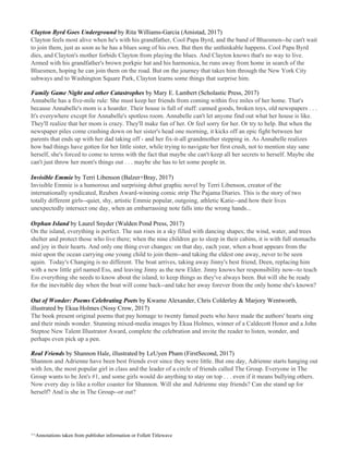 Clayton Byrd Goes Underground​ by Rita Williams-Garcia (Amistad, 2017)
Clayton feels most alive when he's with his grandfather, Cool Papa Byrd, and the band of Bluesmen--he can't wait
to join them, just as soon as he has a blues song of his own. But then the unthinkable happens. Cool Papa Byrd
dies, and Clayton's mother forbids Clayton from playing the blues. And Clayton knows that's no way to live.
Armed with his grandfather's brown porkpie hat and his harmonica, he runs away from home in search of the
Bluesmen, hoping he can join them on the road. But on the journey that takes him through the New York City
subways and to Washington Square Park, Clayton learns some things that surprise him.
Family Game Night and other Catastrophes ​by Mary E. Lambert (Scholastic Press, 2017)
Annabelle has a five-mile rule: She must keep her friends from coming within five miles of her home. That's
because Annabelle's mom is a hoarder. Their house is full of stuff: canned goods, broken toys, old newspapers . . .
It's everywhere except for Annabelle's spotless room. Annabelle can't let anyone find out what her house is like.
They'll realize that her mom is crazy. They'll make fun of her. Or feel sorry for her. Or try to help. But when the
newspaper piles come crashing down on her sister's head one morning, it kicks off an epic fight between her
parents that ends up with her dad taking off - and her fix-it-all grandmother stepping in. As Annabelle realizes
how bad things have gotten for her little sister, while trying to navigate her first crush, not to mention stay sane
herself, she's forced to come to terms with the fact that maybe she can't keep all her secrets to herself. Maybe she
can't just throw her mom's things out . . . maybe she has to let some people in.
Invisible Emmie​ by Terri Libenson (Balzer+Bray, 2017)
Invisible Emmie is a humorous and surprising debut graphic novel by Terri Libenson, creator of the
internationally syndicated, Reuben Award-winning comic strip The Pajama Diaries. This is the story of two
totally different girls--quiet, shy, artistic Emmie popular, outgoing, athletic Katie--and how their lives
unexpectedly intersect one day, when an embarrassing note falls into the wrong hands...
Orphan Island​ by Laurel Snyder (Walden Pond Press, 2017)
On the island, everything is perfect. The sun rises in a sky filled with dancing shapes; the wind, water, and trees
shelter and protect those who live there; when the nine children go to sleep in their cabins, it is with full stomachs
and joy in their hearts. And only one thing ever changes: on that day, each year, when a boat appears from the
mist upon the ocean carrying one young child to join them--and taking the eldest one away, never to be seen
again. Today's Changing is no different. The boat arrives, taking away Jinny's best friend, Deen, replacing him
with a new little girl named Ess, and leaving Jinny as the new Elder. Jinny knows her responsibility now--to teach
Ess everything she needs to know about the island, to keep things as they've always been. But will she be ready
for the inevitable day when the boat will come back--and take her away forever from the only home she's known?
Out of Wonder: Poems Celebrating Poets​ by Kwame Alexander, Chris Colderley & Marjory Wentworth,
illustrated by Ekua Holmes (Nosy Crow, 2017)
The book present original poems that pay homage to twenty famed poets who have made the authors' hearts sing
and their minds wonder. Stunning mixed-media images by Ekua Holmes, winner of a Caldecott Honor and a John
Steptoe New Talent Illustrator Award, complete the celebration and invite the reader to listen, wonder, and
perhaps even pick up a pen.
Real Friends​ by Shannon Hale, illustrated by LeUyen Pham (FirstSecond, 2017)
Shannon and Adrienne have been best friends ever since they were little. But one day, Adrienne starts hanging out
with Jen, the most popular girl in class and the leader of a circle of friends called The Group. Everyone in The
Group wants to be Jen's #1, and some girls would do anything to stay on top . . . even if it means bullying others.
Now every day is like a roller coaster for Shannon. Will she and Adrienne stay friends? Can she stand up for
herself? And is she in The Group--or out?
^^Annotations taken from publisher information or Follett Titlewave
 