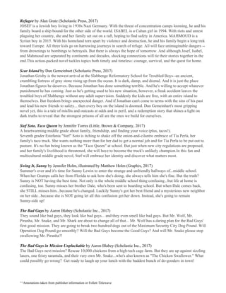 Refugee​ by Alan Gratz (Scholastic Press, 2017)
JOSEF is a Jewish boy living in 1930s Nazi Germany. With the threat of concentration camps looming, he and his
family board a ship bound for the other side of the world. ISABEL is a Cuban girl in 1994. With riots and unrest
plaguing her country, she and her family set out on a raft, hoping to find safety in America. MAHMOUD is a
Syrian boy in 2015. With his homeland torn apart by violence and destruction, he and his family begin a long trek
toward Europe. All three kids go on harrowing journeys in search of refuge. All will face unimaginable dangers --
from drownings to bombings to betrayals. But there is always the hope of tomorrow. And although Josef, Isabel,
and Mahmoud are separated by continents and decades, shocking connections will tie their stories together in the
end.This action-packed novel tackles topics both timely and timeless: courage, survival, and the quest for home.
Scar Island​ by Dan Gemeinhart (Scholastic Press, 2017)
Jonathan Grisby is the newest arrival at the Slabhenge Reformatory School for Troubled Boys--an ancient,
crumbling fortress of gray stone rising up from the ocean. It is dark, damp, and dismal. And it is just the place
Jonathan figures he deserves. Because Jonathan has done something terrible. And he's willing to accept whatever
punishment he has coming. Just as he's getting used to his new situation, however, a freak accident leaves the
troubled boys of Slabhenge without any adult supervision. Suddenly the kids are free, with an entire island to
themselves. But freedom brings unexpected danger. And if Jonathan can't come to terms with the sins of his past
and lead his new friends to safety... then every boy on the island is doomed. Dan Gemeinhart's most gripping
novel yet, this is a tale of misfits and outcasts at odds and in peril, and a redemption story that shines a light on
dark truths to reveal that the strongest prisons of all are the ones we build for ourselves.
Stef Soto, Taco Queen​ by Jennifer Torres (Little, Brown & Company, 2017)
A heartwarming middle grade about family, friendship, and finding your voice (plus, tacos!).
Seventh grader Estefania "Stef" Soto is itching to shake off the onion-and-cilantro embrace of Tia Perla, her
family's taco truck. She wants nothing more than for her dad to get a normal job and for Tia Perla to be put out to
pasture. It's no fun being known as the "Taco Queen" at school. But just when new city regulations are proposed,
and her family's livelihood is threatened, she will have to become the truck's unlikely champion.In this fun and
multicultural middle grade novel, Stef will embrace her identity and discover what matters most.
Swing It, Sunny​ by Jennifer Holm, illustrated by Matthew Holm (Graphix, 2017)
Summer's over and it's time for Sunny Lewin to enter the strange and unfriendly hallways of...middle school.
When her Gramps calls her from Florida to ask how she's doing, she always tells him she's fine. But the truth?
Sunny is NOT having the best time. Not only is the whole middle school thing confusing...but life at home is
confusing, too. Sunny misses her brother Dale, who's been sent to boarding school. But when Dale comes back,
she STILL misses him...because he's changed. Luckily Sunny's got her best friend and a mysterious new neighbor
on her side...because she is NOT going let all this confusion get her down. Instead, she's going to remain
Sunny-side up!
The Bad Guys​ by Aaron Blabey (Scholastic Inc., 2017)
They sound like bad guys, they look like bad guys... and they even smell like bad guys. But Mr. Wolf, Mr.
Piranha, Mr. Snake, and Mr. Shark are about to change all of that... Mr. Wolf has a daring plan for the Bad Guys'
first good mission. They are going to break two hundred dogs out of the Maximum Security City Dog Pound. Will
Operation Dog Pound go smoothly? Will the Bad Guys become the Good Guys? And will Mr. Snake please stop
swallowing Mr. Piranha?!
The Bad Guys in Mission Unpluckable ​by Aaron Blabey (Scholastic Inc., 2017)
The Bad Guys next mission? Rescue 10,000 chickens from a high-tech cage farm. But they are up against sizzling
lasers, one feisty tarantula, and their very own Mr. Snake...who's also known as "The Chicken Swallower." What
could possibly go wrong? Get ready to laugh up your lunch with the baddest bunch of do-gooders in town!
^^Annotations taken from publisher information or Follett Titlewave
 