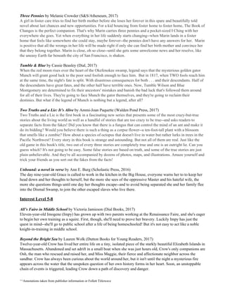 Three Pennies​ by Melanie Crowder (S&S/Atheneum, 2017)
A girl in foster care tries to find her birth mother before she loses her forever in this spare and beautifully told
novel about last chances and new opportunities. For a kid bouncing from foster home to foster home, The Book of
Changes is the perfect companion. That's why Marin carries three pennies and a pocket-sized I Ching with her
everywhere she goes. Yet when everything in her life suddenly starts changing--when Marin lands in a foster
home that feels like somewhere she could stay, maybe forever--the pennies don't have any answers for her. Marin
is positive that all the wrongs in her life will be made right if only she can find her birth mother and convince her
that they belong together. Marin is close, oh so close--until she gets some unwelcome news and her resolve, like
the uneasy Earth far beneath the city of San Francisco, is shaken.
Tumble & Blue​ by Cassie Beasley (Dial, 2017)
When the red moon rises over the heart of the Okefenokee swamp, legend says that the mysterious golden gator
Munch will grant good luck to the poor soul foolish enough to face him. But in 1817, when TWO fools reach him
at the same time, the night's fate is split. With disastrous consequences for both . . . and their descendants. Half of
the descendants have great fates, and the other half have terrible ones. Now, Tumble Wilson and Blue
Montgomery are determined to fix their ancestors' mistakes and banish the bad luck that's followed them around
for all of their lives. They're going to face Munch the gator themselves, and they're going to reclaim their
destinies. But what if the legend of Munch is nothing but a legend, after all?
Two Truths and a Lie: It’s Alive​ by Ammi-Joan Paquette (Walden Pond Press, 2017)
Two Truths and a Lie is the first book in a fascinating new series that presents some of the most crazy-but-true
stories about the living world as well as a handful of stories that are too crazy to be true--and asks readers to
separate facts from the fakes! Did you know that there is a fungus that can control the mind of an ant and make it
do its bidding? Would you believe there is such a thing as a corpse flower--a ten-foot-tall plant with a blossom
that smells like a zombie? How about a species of octopus that doesn't live in water but rather lurks in trees in the
Pacific Northwest? Every story in this book is strange and astounding. But not all of them are real. Just like the
old game in this book's title, two out of every three stories are completely true and one is an outright lie. Can you
guess which? It's not going to be easy. Some false stories are based on truth, and some of the true stories are just
plain unbelievable. And they're all accompanied by dozens of photos, maps, and illustrations. Amaze yourself and
trick your friends as you sort out the fakes from the facts!
Unbound: a novel in verse​ by Ann E. Burg (Scholastic Press, 2016)
The day nine-year-old Grace is called to work in the kitchen in the Big House, everyone warns her to to keep her
head down and her thoughts to herself, but the more she sees of the oppressive Master and his hateful wife, the
more she questions things until one day her thoughts escape--and to avoid being separated she and her family flee
into the Dismal Swamp, to join the other escaped slaves who live there.
Interest Level 5-8
All’s Faire in Middle School​ by Victoria Jamieson (Dial Books, 2017)
Eleven-year-old Imogene (Impy) has grown up with two parents working at the Renaissance Faire, and she's eager
to begin her own training as a squire. First, though, she'll need to prove her bravery. Luckily Impy has just the
quest in mind--she'll go to public school after a life of being homeschooled! But it's not easy to act like a noble
knight-in-training in middle school.
Beyond the Bright Sea​ by Lauren Wolk (Dutton Books for Young Readers, 2017)
Twelve-year-old Crow has lived her entire life on a tiny, isolated piece of the starkly beautiful Elizabeth Islands in
Massachusetts. Abandoned and set adrift in a small boat when she was just hours old, Crow's only companions are
Osh, the man who rescued and raised her, and Miss Maggie, their fierce and affectionate neighbor across the
sandbar. Crow has always been curious about the world around her, but it isn't until the night a mysterious fire
appears across the water that the unspoken question of her own history forms in her heart. Soon, an unstoppable
chain of events is triggered, leading Crow down a path of discovery and danger.
^^Annotations taken from publisher information or Follett Titlewave
 