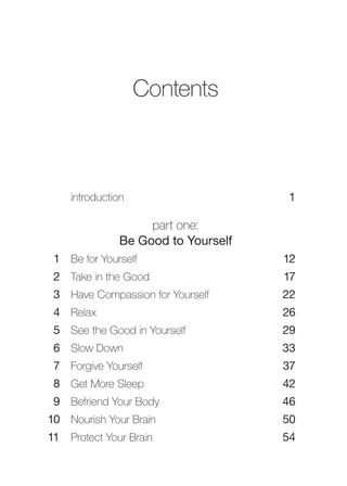 Contents



    introduction                    1

                   part one:
              Be Good to Yourself
 1 Be for Yourself                  12
 2 Take in the Good                 17
 3 Have Compassion for Yourself     22
 4 Relax                            26
 5 See the Good in Yourself         29
 6 Slow Down                        33
 7 Forgive Yourself                 37
 8 Get More Sleep                   42
 9 Befriend Your Body               46
10 Nourish Your Brain               50
11 Protect Your Brain               54
 