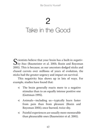 Be Good to Yourself




                            2
           Take in the Good




S   cientists believe that your brain has a built-in negativ-
    ity bias (Baumeister et al. 2001; Rozin and Royzman
2001). This is because, as our ancestors dodged sticks and
chased carrots over millions of years of evolution, the
sticks had the greater urgency and impact on survival.
    This negativity bias shows up in lots of ways. For
example, studies have found that:
    L   The brain generally reacts more to a negative
        stimulus than to an equally intense positive one
        (Gottman 1995).
    L   Animals—including us—typically learn faster
        from pain than from pleasure (Rozin and
        Royzman 2001); once burned, twice shy.
    L   Painful experiences are usually more memorable
        than pleasurable ones (Baumeister et al. 2001).


                             17
 