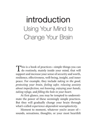 introduction
      Using Your Mind to
      Change Your Brain




T     his is a book of practices—simple things you can
      do routinely, mainly inside your mind, that will
support and increase your sense of security and worth,
resilience, effectiveness, well-being, insight, and inner
peace. For example, they include taking in the good,
protecting your brain, feeling safer, relaxing anxiety
about imperfection, not knowing, enjoying your hands,
taking refuge, and filling the hole in your heart.
    At first glance, you may be tempted to underesti-
mate the power of these seemingly simple practices.
But they will gradually change your brain through
what’s called experience-dependent neuroplasticity.
    Moment to moment, whatever you’re aware of—
sounds, sensations, thoughts, or your most heartfelt
 
