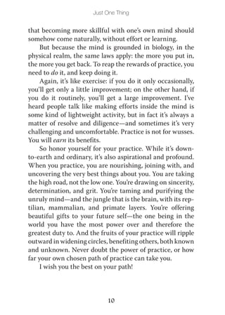 Just One Thing


that becoming more skillful with one’s own mind should
somehow come naturally, without effort or learning.
     But because the mind is grounded in biology, in the
physical realm, the same laws apply: the more you put in,
the more you get back. To reap the rewards of practice, you
need to do it, and keep doing it.
     Again, it’s like exercise: if you do it only occasionally,
you’ll get only a little improvement; on the other hand, if
you do it routinely, you’ll get a large improvement. I’ve
heard people talk like making efforts inside the mind is
some kind of lightweight activity, but in fact it’s always a
matter of resolve and diligence—and sometimes it’s very
challenging and uncomfortable. Practice is not for wusses.
You will earn its benefits.
     So honor yourself for your practice. While it’s down-
to-earth and ordinary, it’s also aspirational and profound.
When you practice, you are nourishing, joining with, and
uncovering the very best things about you. You are taking
the high road, not the low one. You’re drawing on sincerity,
determination, and grit. You’re taming and purifying the
unruly mind—and the jungle that is the brain, with its rep-
tilian, mammalian, and primate layers. You’re offering
beautiful gifts to your future self—the one being in the
world you have the most power over and therefore the
greatest duty to. And the fruits of your practice will ripple
outward in widening circles, benefiting others, both known
and unknown. Never doubt the power of practice, or how
far your own chosen path of practice can take you.
     I wish you the best on your path!



                              10
 