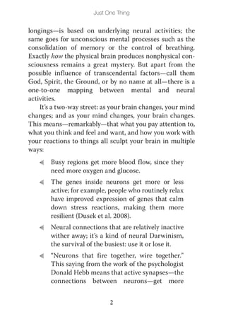 Just One Thing


longings—is based on underlying neural activities; the
same goes for unconscious mental processes such as the
consolidation of memory or the control of breathing.
Exactly how the physical brain produces nonphysical con-
sciousness remains a great mystery. But apart from the
possible influence of transcendental factors—call them
God, Spirit, the Ground, or by no name at all—there is a
one-to-one mapping between mental and neural
activities.
    It’s a two-way street: as your brain changes, your mind
changes; and as your mind changes, your brain changes.
This means—remarkably—that what you pay attention to,
what you think and feel and want, and how you work with
your reactions to things all sculpt your brain in multiple
ways:
   L   Busy regions get more blood flow, since they
       need more oxygen and glucose.
   L   The genes inside neurons get more or less
       active; for example, people who routinely relax
       have improved expression of genes that calm
       down stress reactions, making them more
       resilient (Dusek et al. 2008).
   L   Neural connections that are relatively inactive
       wither away; it’s a kind of neural Darwinism,
       the survival of the busiest: use it or lose it.
   L   “Neurons that fire together, wire together.”
       This saying from the work of the psychologist
       Donald Hebb means that active synapses—the
       connections between neurons—get more


                             2
 