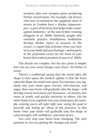 Introduction: Using Your Mind to Change Your Brain


        sensitive, plus new synapses grow, producing
        thicker neural layers. For example, cab drivers
        who have to memorize the spaghetti snarl of
        streets in London have a thicker hippocam-
        pus—a part of the brain that helps make visual-
        spatial memories—at the end of their training
        (Maguire et al. 2000). Similarly, people who
        routinely practice mindfulness meditation
        develop thicker layers of neurons in the
        insula—a region that activates when you tune
        in to your body and your feelings—and in parts
        of the prefrontal cortex (in the front of your
        brain) that control attention (Lazar et al. 2005).
    The details are complex, but the key point is simple:
how you use your mind changes your brain—for better or
worse.
    There’s a traditional saying that the mind takes the
shape it rests upon; the modern update is that the brain
takes the shape the mind rests upon. For instance, you reg-
ularly rest your mind upon worries, self-criticism, and
anger, then your brain will gradually take the shape—will
develop neural structures and dynamics—of anxiety, low
sense of worth, and prickly reactivity to others. On the
other hand, if you regularly rest your mind upon, for exam-
ple, noticing you’re all right right now, seeing the good in
yourself, and letting go—three of the practices in this
book—then your brain will gradually take the shape of
calm strength, self-confidence, and inner peace.
    You can’t stop your brain from changing. The only
question is: Are you getting the changes you want?


                               3
 