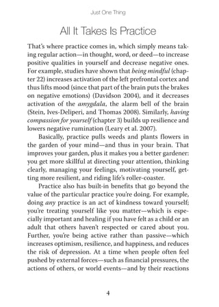 Just One Thing


            All It Takes Is Practice
That’s where practice comes in, which simply means tak-
ing regular action—in thought, word, or deed—to increase
positive qualities in yourself and decrease negative ones.
For example, studies have shown that being mindful (chap-
ter 22) increases activation of the left prefrontal cortex and
thus lifts mood (since that part of the brain puts the brakes
on negative emotions) (Davidson 2004), and it decreases
activation of the amygdala, the alarm bell of the brain
(Stein, Ives-Deliperi, and Thomas 2008). Similarly, having
compassion for yourself (chapter 3) builds up resilience and
lowers negative rumination (Leary et al. 2007).
     Basically, practice pulls weeds and plants flowers in
the garden of your mind—and thus in your brain. That
improves your garden, plus it makes you a better gardener:
you get more skillful at directing your attention, thinking
clearly, managing your feelings, motivating yourself, get-
ting more resilient, and riding life’s roller-coaster.
     Practice also has built-in benefits that go beyond the
value of the particular practice you’re doing. For example,
doing any practice is an act of kindness toward yourself;
you’re treating yourself like you matter—which is espe-
cially important and healing if you have felt as a child or an
adult that others haven’t respected or cared about you.
Further, you’re being active rather than passive—which
increases optimism, resilience, and happiness, and reduces
the risk of depression. At a time when people often feel
pushed by external forces—such as financial pressures, the
actions of others, or world events—and by their reactions


                              4
 