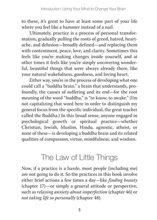 Introduction: Using Your Mind to Change Your Brain


to these, it’s great to have at least some part of your life
where you feel like a hammer instead of a nail.
     Ultimately, practice is a process of personal transfor-
mation, gradually pulling the roots of greed, hatred, heart-
ache, and delusion—broadly defined—and replacing them
with contentment, peace, love, and clarity. Sometimes this
feels like you’re making changes inside yourself, and at
other times it feels like you’re simply uncovering wonder-
ful, beautiful things that were always already there, like
your natural wakefulness, goodness, and loving heart.
     Either way, you’re in the process of developing what one
could call a “buddha brain,” a brain that understands, pro-
foundly, the causes of suffering and its end—for the root
meaning of the word “buddha,” is “to know, to awake.” (I’m
not capitalizing that word here in order to distinguish my
general focus from the specific individual, the great teacher
called the Buddha.) In this broad sense, anyone engaged in
psychological growth or spiritual practice—whether
Christian, Jewish, Muslim, Hindu, agnostic, atheist, or
none of these—is developing a buddha brain and its related
qualities of compassion, virtue, mindfulness, and wisdom.



          The Law of Little Things
Now, if a practice is a hassle, most people (including me)
are not going to do it. So the practices in this book involve
either brief actions a few times a day—like finding beauty
(chapter 17)—or simply a general attitude or perspective,
such as relaxing anxiety about imperfection (chapter 46) or
not taking life so personally (chapter 48).

                               5
 