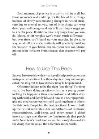 Just One Thing


     Each moment of practice is usually small in itself, but
those moments really add up. It’s the law of little things:
because of slowly accumulating changes in neural struc-
ture due to mental activity, lots of little things can wear
down your well-being—and lots of little things can get you
to a better place. It’s like exercise: any single time you run,
do Pilates, or lift weights won’t make much difference—
but over time, you’ll build up your muscles. In the same
way, small efforts made routinely will gradually build up
the “muscle” of your brain. You really can have confidence,
grounded in the latest brain science, that practice will pay
off.



           How to Use This Book
But you have to stick with it—so it really helps to focus on one
main practice at a time. Life these days is so busy and compli-
cated that it’s great to have just one thing to keep in mind.
     Of course, it’s got to be the right “one thing.” For forty
years, I’ve been doing practices—first as a young person
looking for happiness, then as a husband and father deal-
ing with work and family life, and now as a neuropsycholo-
gist and meditation teacher—and teaching them to others.
For this book, I’ve picked the best practices I know to build
up the neural substrates—the foundations—of resilience,
resourcefulness, well-being, and inner peace. I didn’t
invent a single one: they’re the fundamentals that people
make New Year’s resolutions about but rarely do—and it’s
the doing that makes all the difference in the world.

                               6
 