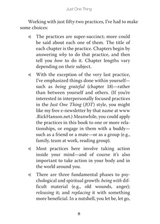 Just One Thing


   Working with just fifty-two practices, I’ve had to make
some choices:
   L   The practices are super-succinct; more could
       be said about each one of them. The title of
       each chapter is the practice. Chapters begin by
       answering why to do that practice, and then
       tell you how to do it. Chapter lengths vary
       depending on their subject.
   L   With the exception of the very last practice,
       I’ve emphasized things done within yourself—
       such as being grateful (chapter 18)—rather
       than between yourself and others. (If you’re
       interested in interpersonally focused practices
       in the Just One Thing (JOT) style, you might
       like my free e-newsletter by that name at www
       .RickHanson.net.) Meanwhile, you could apply
       the practices in this book to one or more rela-
       tionships, or engage in them with a buddy—
       such as a friend or a mate—or as a group (e.g.,
       family, team at work, reading group).
   L   Most practices here involve taking action
       inside your mind—and of course it’s also
       important to take action in your body and in
       the world around you.
   L   There are three fundamental phases to psy-
       chological and spiritual growth: being with dif-
       ficult material (e.g., old wounds, anger);
       releasing it; and replacing it with something
       more beneficial. In a nutshell, you let be, let go,


                             8
 
