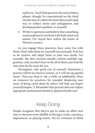 Introduction: Using Your Mind to Change Your Brain


        and let in. You’ll find practices for each of these
        phases, though I’ve concentrated on the third
        one because it’s often the most direct and rapid
        way to reduce stress and unhappiness and
        develop positive qualities in yourself.
    L   While I experience and believe that something
        transcendental is involved with both mind and
        matter, I’ve stayed here within the frame of
        Western science.
    As you engage these practices, have some fun with
them. Don’t take them (or yourself) too seriously. Feel free
to be creative and adapt them to your own needs. For
example, the How sections usually contain multiple sug-
gestions, and you don’t have to do all of them; just find the
ones that do the most for you.
    Throughout, take good care of yourself. Sometimes a
practice will be too hard to sustain, or it will stir up painful
issues. Then just drop it—for a while, or indefinitely. Draw
on resources for practices; for example, deepening your
sense of being cared about by others will help you forgive
yourself (chapter 7). Remember that practice does not replace
appropriate professional mental or physical health care.



                     Keep Going
People recognize that they’ve got to make an effort over
time to become more skillful at driving a truck, running a
department, or playing tennis. Yet it’s common to think


                               9
 
