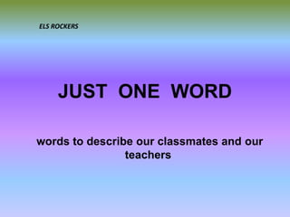 JUST ONE WORD
words to describe our classmates and our
teachers
ELS ROCKERS
 