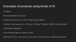 Examples of products using levels of AI
Chatbots
Recommendation Engines
Predictive services (i.e. Drive times, Spam filters)
Devices using sensors (i.e. Phones, Fitness Trackers, Self-Driving features)
Controlled Assistants
Uncontrolled Agents (Games, Uber)
Enterprise & Gov use cases (i.e security, fraud, finance, customer support)
 