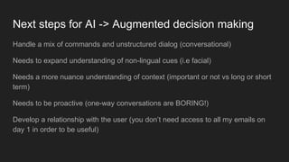 Next steps for AI -> Augmented decision making
Handle a mix of commands and unstructured dialog (conversational)
Needs to expand understanding of non-lingual cues (i.e facial)
Needs a more nuance understanding of context (important or not vs long or short
term)
Needs to be proactive (one-way conversations are BORING!)
Develop a relationship with the user (you don’t need access to all my emails on
day 1 in order to be useful)
 