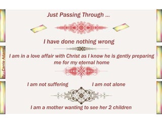 Just Passing Through ...

By : Carrie Adams

I have done nothing wrong
I am in a love affair with Christ as I know he is gently preparing
me for my eternal home

I am not suffering

I am not alone

I am a mother wanting to see her 2 children

 