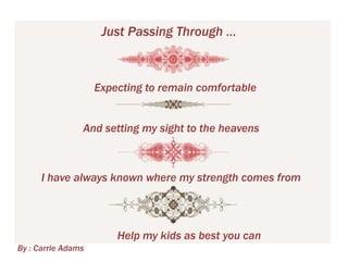 Just Passing Through …

Expecting to remain comfortable
And setting my sight to the heavens

I have always known where my strength comes from

Help my kids as best you can
By : Carrie Adams

 