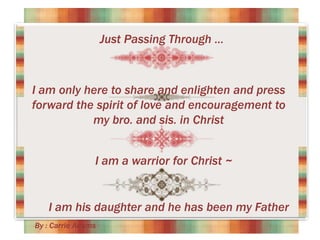 Just Passing Through …

I am only here to share and enlighten and press
forward the spirit of love and encouragement to
my bro. and sis. in Christ
I am a warrior for Christ ~

I am his daughter and he has been my Father
By : Carrie Adams

 