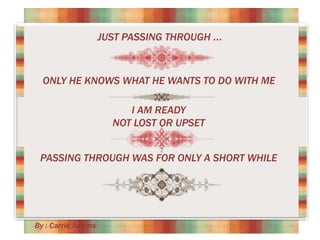 JUST PASSING THROUGH ...

ONLY HE KNOWS WHAT HE WANTS TO DO WITH ME
I AM READY
NOT LOST OR UPSET
PASSING THROUGH WAS FOR ONLY A SHORT WHILE

By : Carrie Adams

 