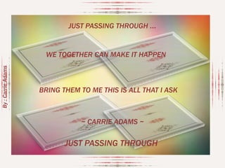JUST PASSING THROUGH ...

By : Carrie Adams

WE TOGETHER CAN MAKE IT HAPPEN

BRING THEM TO ME THIS IS ALL THAT I ASK

~ CARRIE ADAMS ~

JUST PASSING THROUGH

 