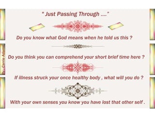 " Just Passing Through ....”

By : Carrie Adams

Do you know what God means when he told us this ?

Do you think you can comprehend your short brief time here ?

If illness struck your once healthy body , what will you do ?

With your own senses you know you have lost that other self .

 