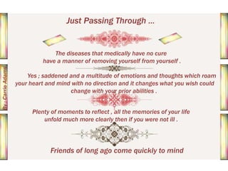 Just Passing Through ...

By : Carrie Adams

The diseases that medically have no cure
have a manner of removing yourself from yourself .
Yes ; saddened and a multitude of emotions and thoughts which roam
your heart and mind with no direction and it changes what you wish could
change with your prior abilities .
Plenty of moments to reflect , all the memories of your life
unfold much more clearly then if you were not ill .

Friends of long ago come quickly to mind

 