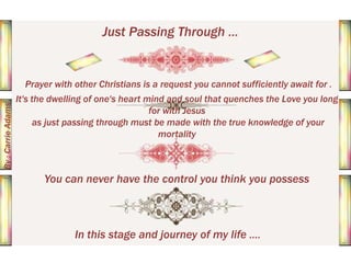 Just Passing Through ...

By : Carrie Adams

Prayer with other Christians is a request you cannot sufficiently await for .
It's the dwelling of one's heart mind and soul that quenches the Love you long
for with Jesus
as just passing through must be made with the true knowledge of your
mortality

You can never have the control you think you possess

In this stage and journey of my life ....

 