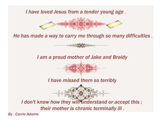 I have loved Jesus from a tender young age .

He has made a way to carry me through so many difficulties .

I am a proud mother of Jake and Braidy

I have missed them so terribly

I don't know how they will understand or accept this ;
their mother is chronic terminally ill .
By : Carrie Adams

 