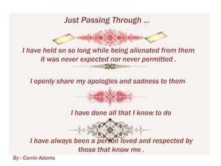 Just Passing Through …
I have held on so long while being alienated from them
it was never expected nor never permitted .
I openly share my apologies and sadness to them

I have done all that I know to do

I have always been a person loved and respected by
those that know me .
By : Carrie Adams

 