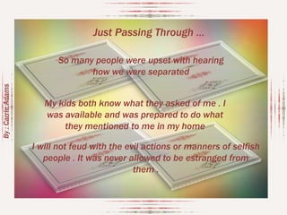 Just Passing Through …

By : Carrie Adams

So many people were upset with hearing
how we were separated
My kids both know what they asked of me . I
was available and was prepared to do what
they mentioned to me in my home
I will not feud with the evil actions or manners of selfish
people . It was never allowed to be estranged from
them .

 