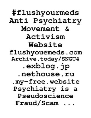 #flushyourmeds
Anti Psychiatry
Movement &
Activism
Website
flushyouemeds.com
Archive.today/SNGU4
.exblog.jp
.nethouse.ru
.my-free.website
Psychiatry is a
Pseudoscience
Fraud/Scam ...
 