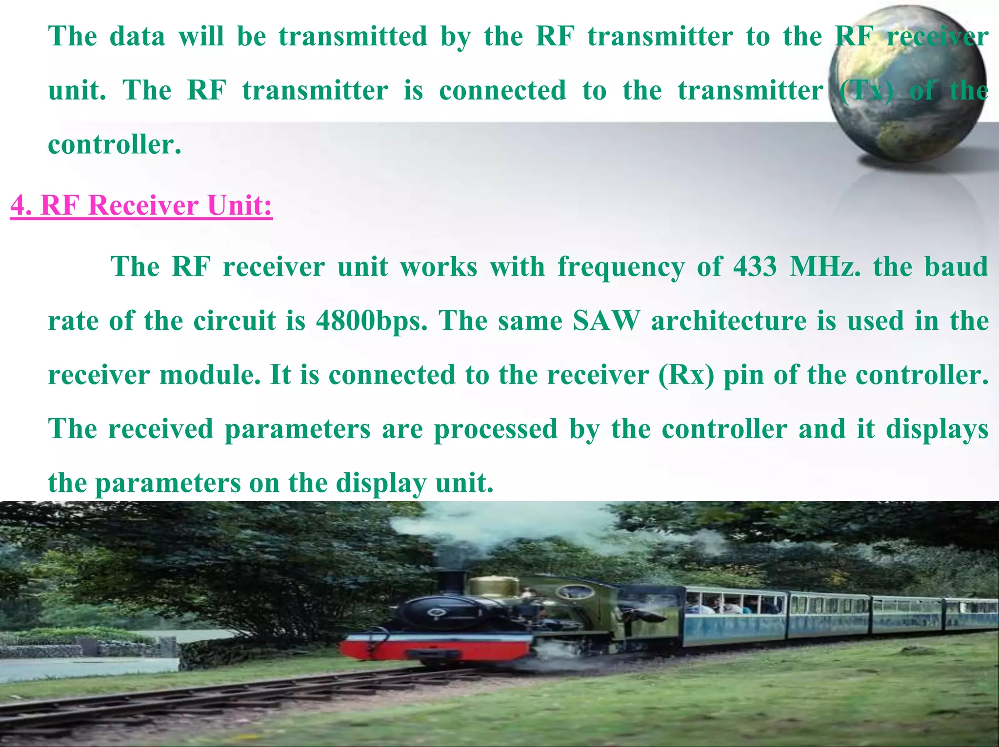 The data will be transmitted by the RF transmitter to the RF receiver
unit. The RF transmitter is connected to the transmitter (Tx) of the
controller.
4. RF Receiver Unit:
The RF receiver unit works with frequency of 433 MHz. the baud
rate of the circuit is 4800bps. The same SAW architecture is used in the
receiver module. It is connected to the receiver (Rx) pin of the controller.

The received parameters are processed by the controller and it displays
the parameters on the display unit.

 