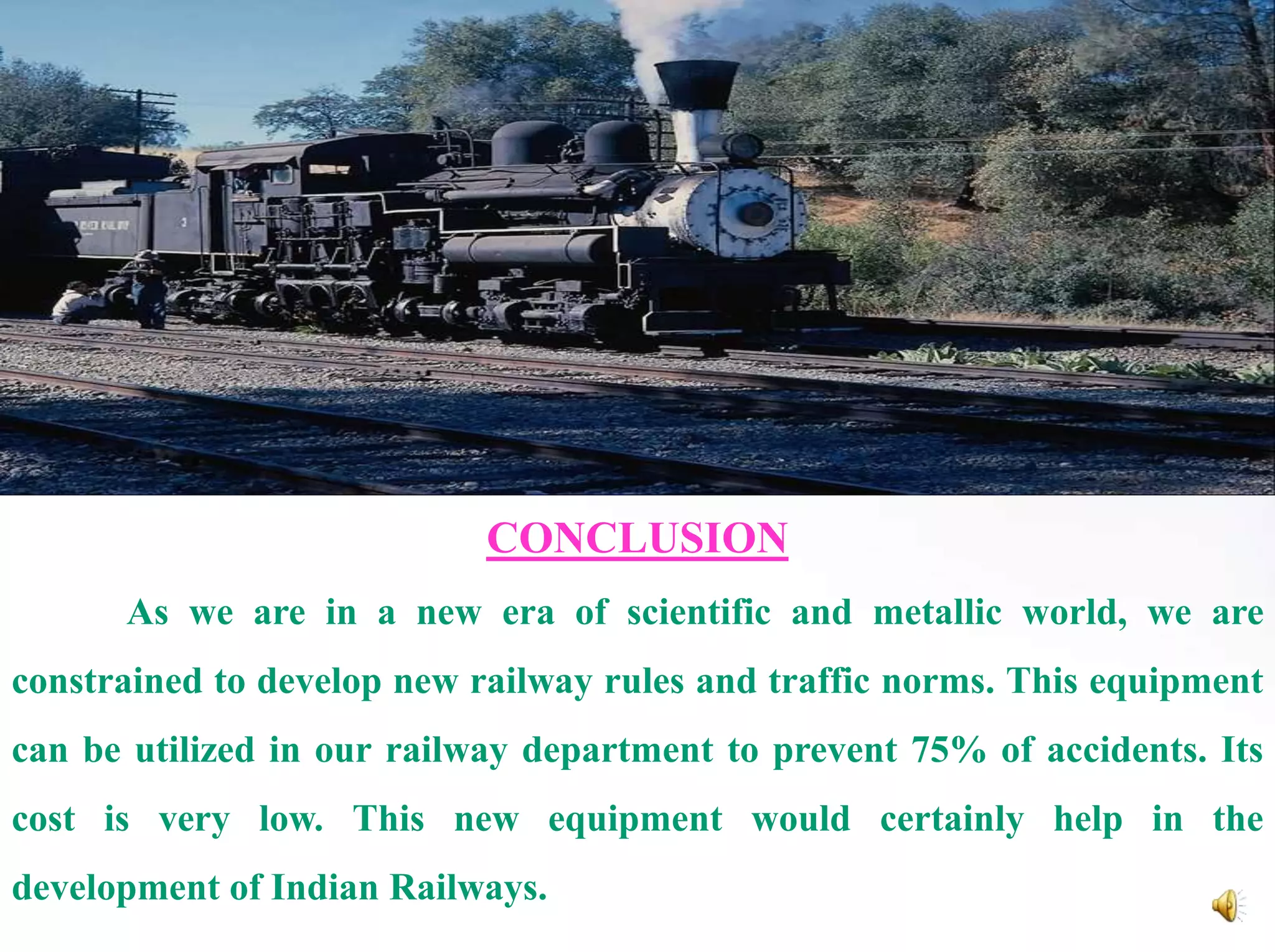 CONCLUSION
As we are in a new era of scientific and metallic world, we are
constrained to develop new railway rules and traffic norms. This equipment
can be utilized in our railway department to prevent 75% of accidents. Its
cost is very low. This new equipment would certainly help in the
development of Indian Railways.

 