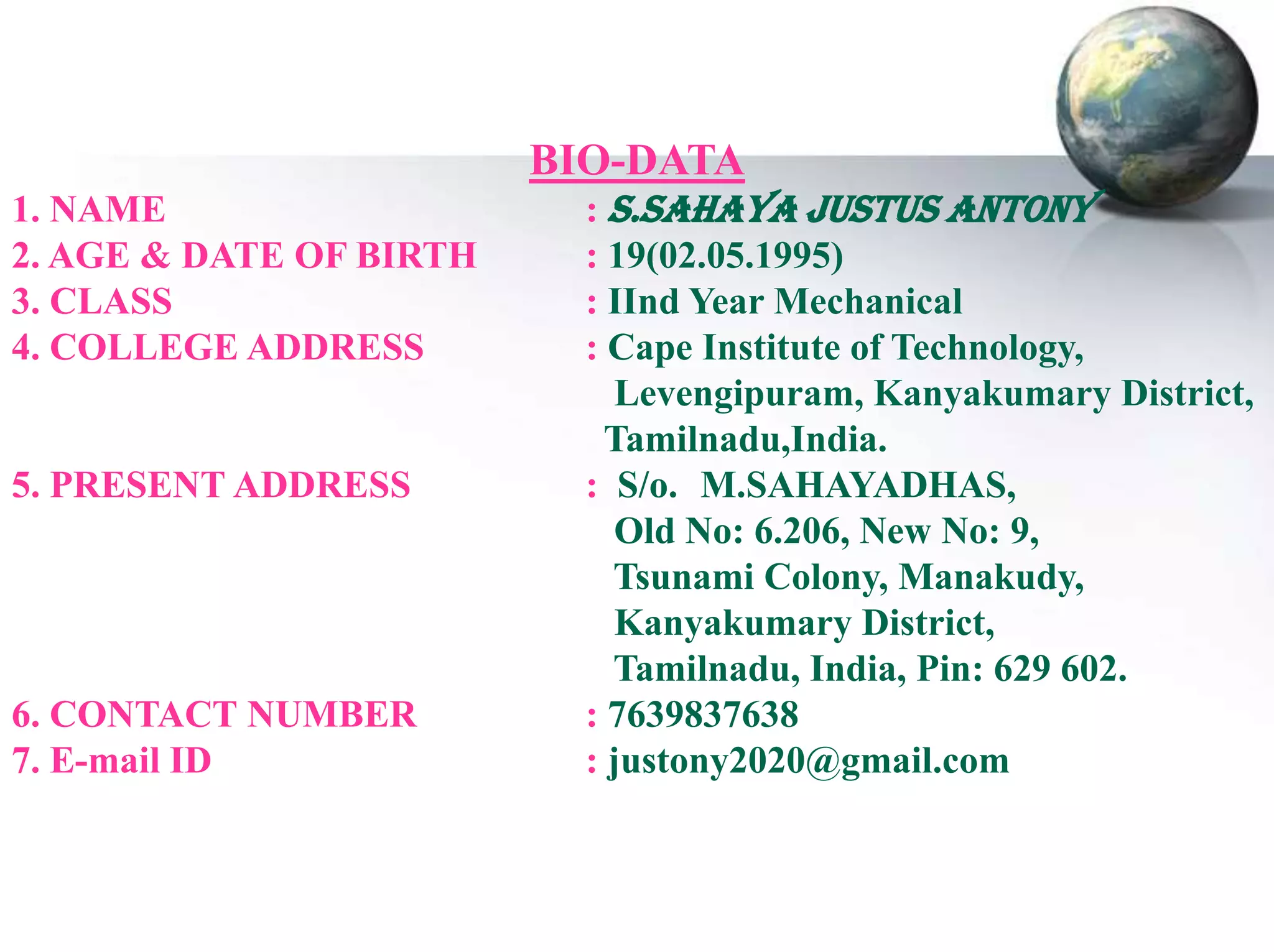 BIO-DATA
1. NAME
2. AGE & DATE OF BIRTH
3. CLASS
4. COLLEGE ADDRESS

5. PRESENT ADDRESS

6. CONTACT NUMBER
7. E-mail ID

: S.SAHAYA JUSTUS ANTONY
: 19(02.05.1995)
: IInd Year Mechanical
: Cape Institute of Technology,
Levengipuram, Kanyakumary District,
Tamilnadu,India.
: S/o. M.SAHAYADHAS,
Old No: 6.206, New No: 9,
Tsunami Colony, Manakudy,
Kanyakumary District,
Tamilnadu, India, Pin: 629 602.
: 7639837638
: justony2020@gmail.com

 