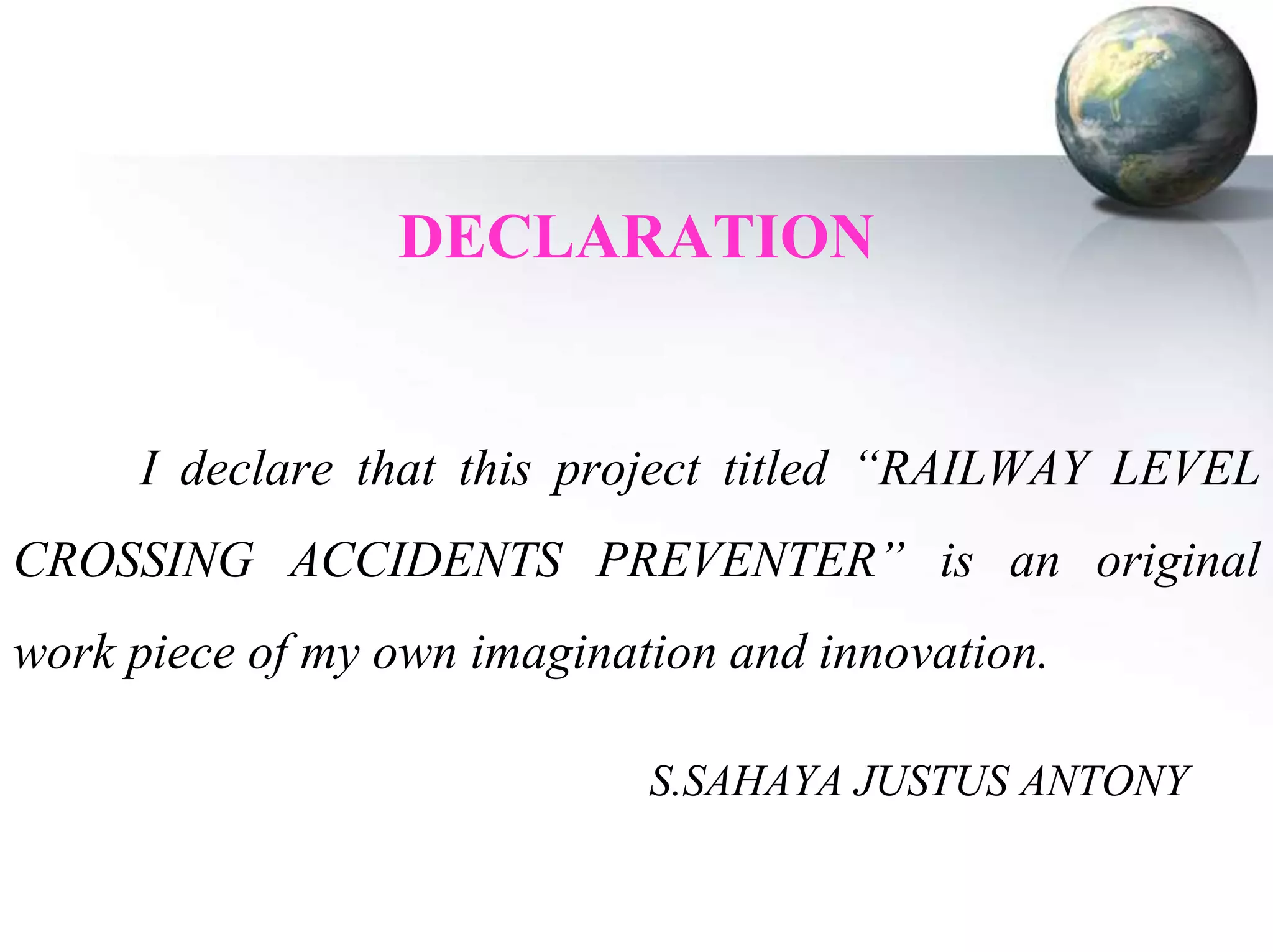 DECLARATION

I declare that this project titled “RAILWAY LEVEL
CROSSING ACCIDENTS PREVENTER” is an original
work piece of my own imagination and innovation.
S.SAHAYA JUSTUS ANTONY

 